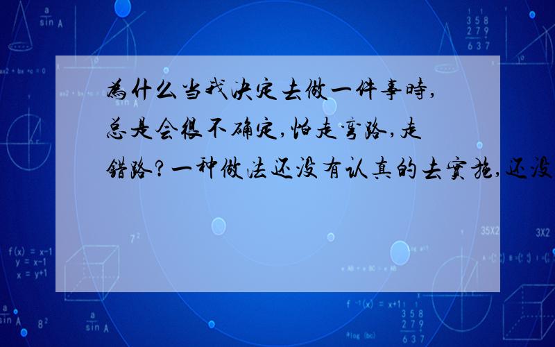 为什么当我决定去做一件事时,总是会很不确定,怕走弯路,走错路?一种做法还没有认真的去实施,还没有看到结果怎么样就开始担心走弯路,浪费时间.总想那么做会不会那更好,从而使自己陷入