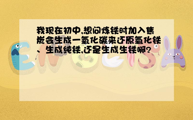 我现在初中,想问炼铁时加入焦炭会生成一氧化碳来还原氧化铁、生成纯铁,还是生成生铁啊?