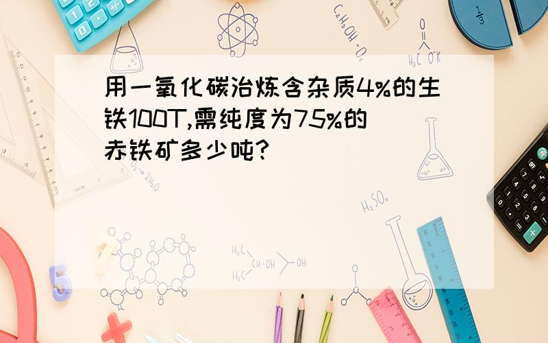 用一氧化碳治炼含杂质4%的生铁100T,需纯度为75%的赤铁矿多少吨?