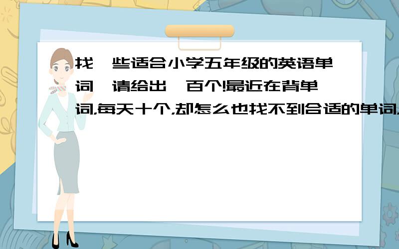 找一些适合小学五年级的英语单词,请给出一百个!最近在背单词，每天十个，却怎么也找不到合适的单词，希望各位大虾门给一点，