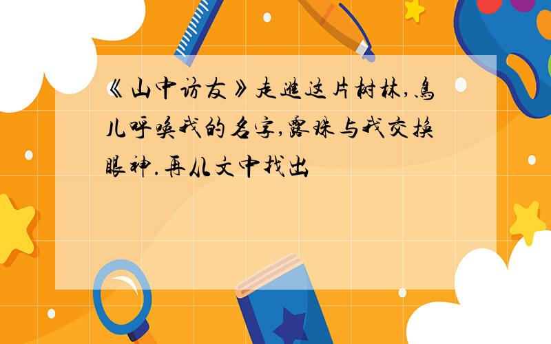 《山中访友》走进这片树林,鸟儿呼唤我的名字,露珠与我交换眼神.再从文中找出