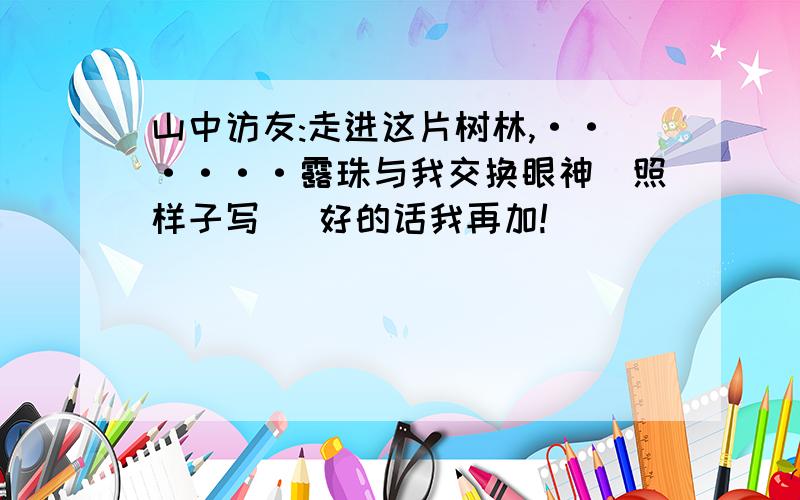 山中访友:走进这片树林,······露珠与我交换眼神(照样子写) 好的话我再加!