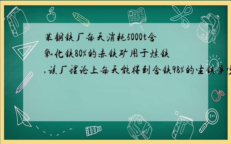 某钢铁厂每天消耗5000t含氧化铁80%的赤铁矿用于炼铁,该厂理论上每天能得到含铁98%的生铁多少吨?帮我看看