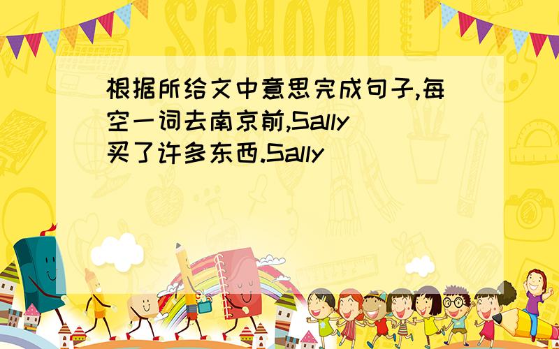 根据所给文中意思完成句子,每空一词去南京前,Sally 买了许多东西.Sally ____ ____ many things before she went to Nanjing.