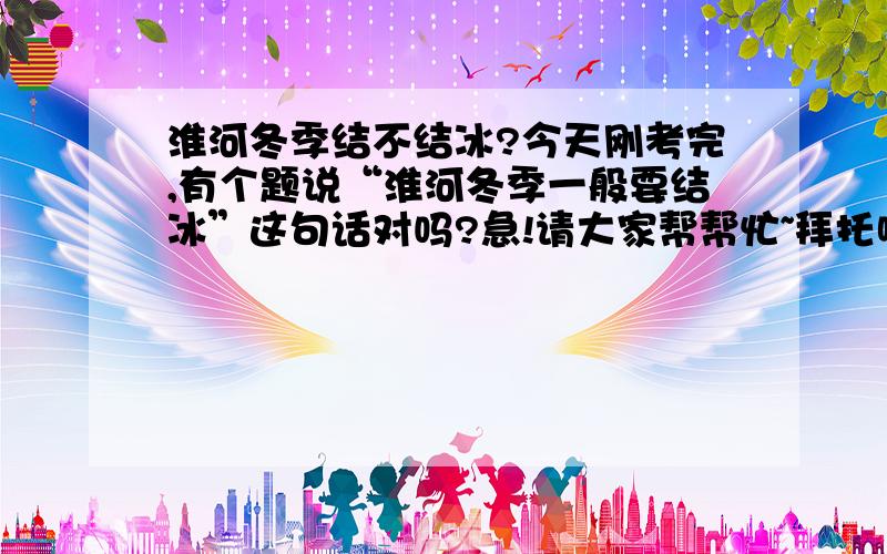 淮河冬季结不结冰?今天刚考完,有个题说“淮河冬季一般要结冰”这句话对吗?急!请大家帮帮忙~拜托啦、、、