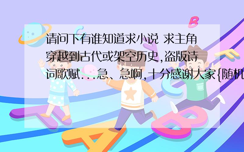 请问下有谁知道求小说 求主角穿越到古代或架空历史,盗版诗词歌赋...急、急啊,十分感谢大家{随机数b