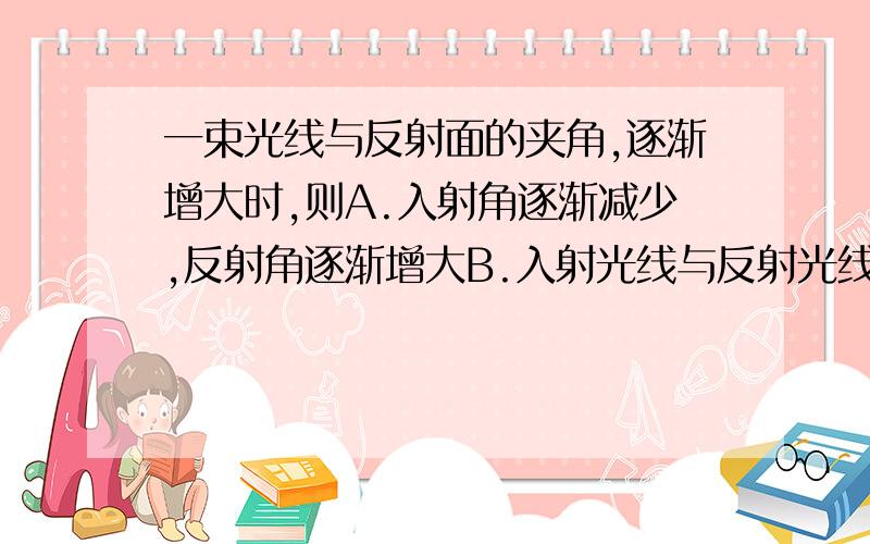 一束光线与反射面的夹角,逐渐增大时,则A.入射角逐渐减少,反射角逐渐增大B.入射光线与反射光线的夹角逐步增大C.反射光线与法线的夹角逐渐增大D.反射光线、入射光线与法线的夹角逐渐减