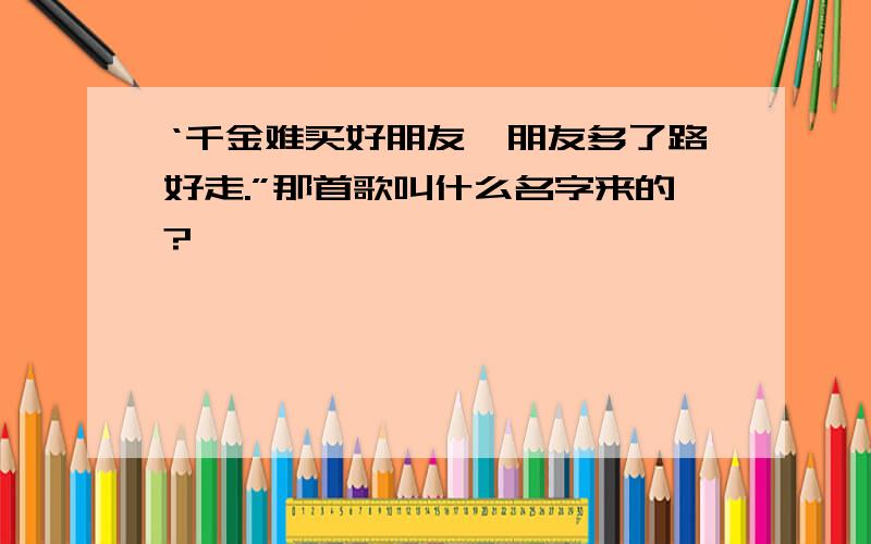 ‘千金难买好朋友,朋友多了路好走.”那首歌叫什么名字来的?