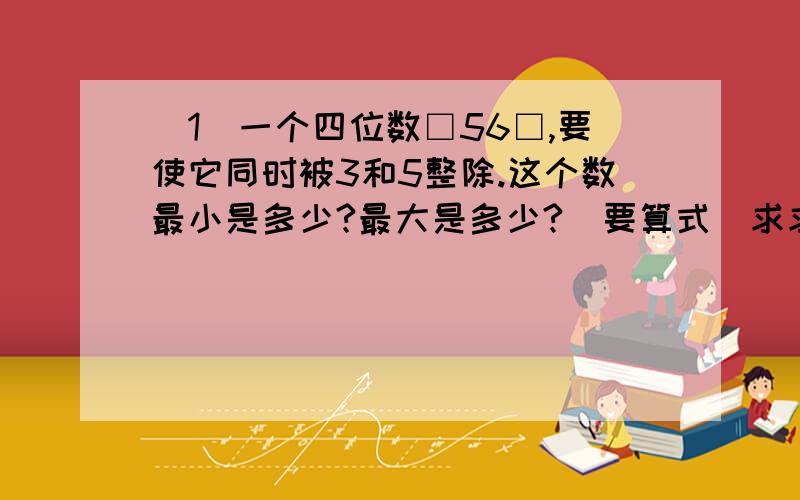 (1)一个四位数□56□,要使它同时被3和5整除.这个数最小是多少?最大是多少?（要算式）求求你亩了!@@#@￥@#￥……￥&