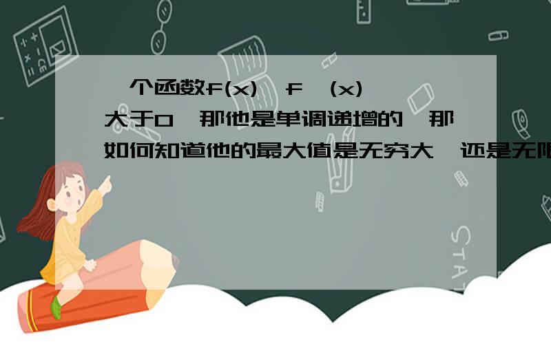 一个函数f(x),f'(x)大于0,那他是单调递增的,那如何知道他的最大值是无穷大,还是无限趋近于一个数?困惑很久了,