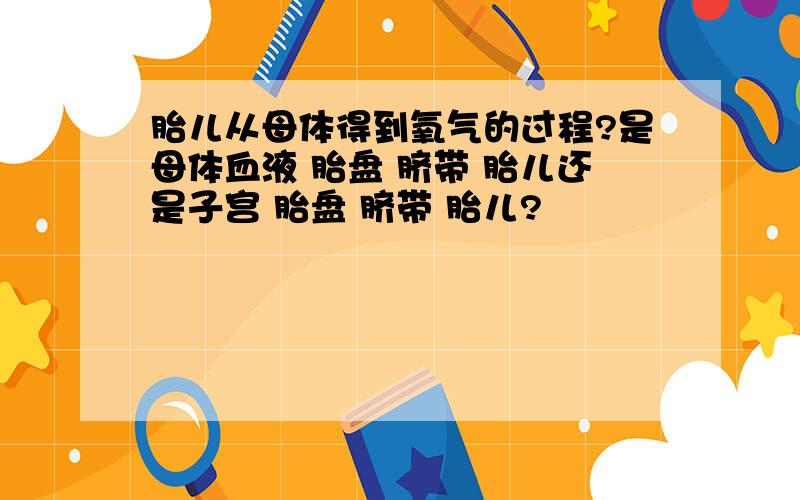 胎儿从母体得到氧气的过程?是母体血液 胎盘 脐带 胎儿还是子宫 胎盘 脐带 胎儿?