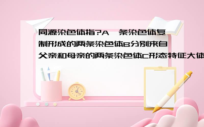 同源染色体指?A一条染色体复制形成的两条染色体B分别来自父亲和母亲的两条染色体C形态特征大体相同的两条染色体D减数分裂过程中联会的两条染色体B为什么不对