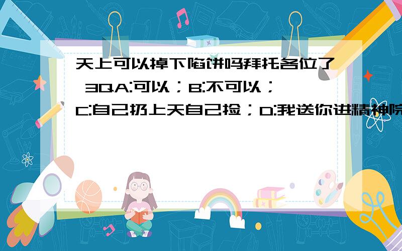 天上可以掉下陷饼吗拜托各位了 3QA:可以；B:不可以；C:自己扔上天自己捡；D:我送你进精神院