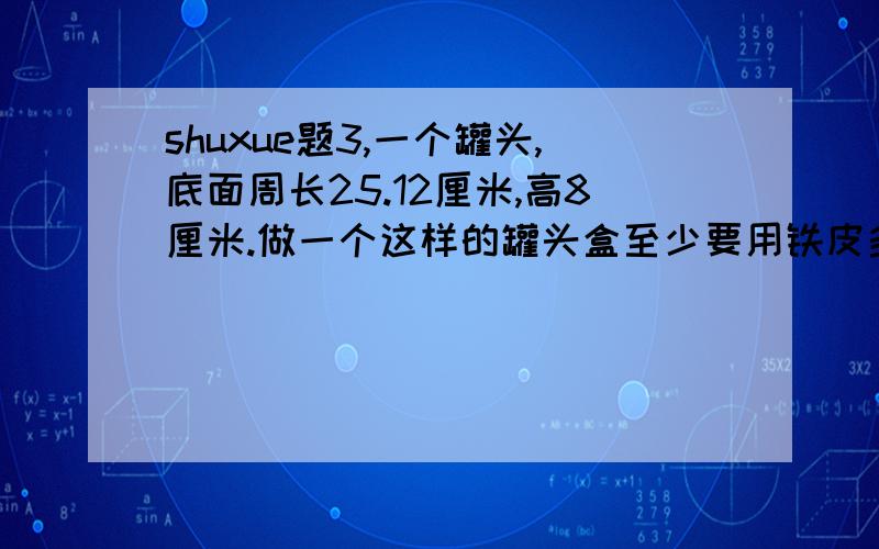 shuxue题3,一个罐头,底面周长25.12厘米,高8厘米.做一个这样的罐头盒至少要用铁皮多少平方厘米?（用进一法,保留整数）1压路机滚筒是个圆柱体.长1.5米,底面的半径是0.5米.每转一周能压路多少