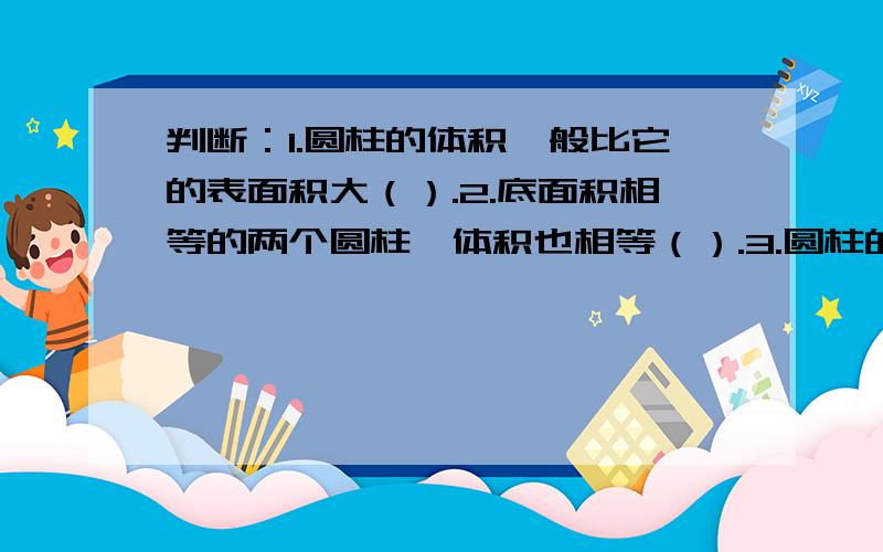 判断：1.圆柱的体积一般比它的表面积大（）.2.底面积相等的两个圆柱,体积也相等（）.3.圆柱的体积等于和他等底等高的圆柱体积的3倍.（）4.“做圆柱形通风管需要多少铁皮”是求圆柱的体