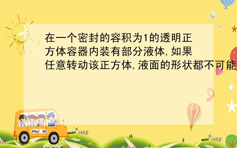 在一个密封的容积为1的透明正方体容器内装有部分液体,如果任意转动该正方体,液面的形状都不可能是三角形,那么液体体积的取值范围是_____答案为(1/6,5/6),要详解~