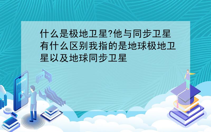 什么是极地卫星?他与同步卫星有什么区别我指的是地球极地卫星以及地球同步卫星