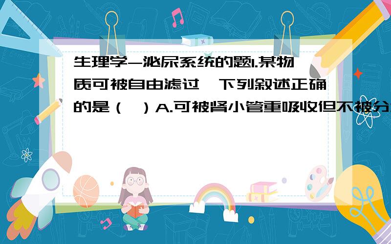 生理学-泌尿系统的题1.某物质可被自由滤过,下列叙述正确的是（ ）A.可被肾小管重吸收但不被分泌,其血浆清除率=GFRB.可被肾小管重吸收但不被分泌,其血浆清除率>GFRC.可被肾小管重吸收但不