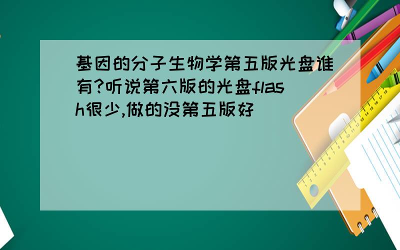 基因的分子生物学第五版光盘谁有?听说第六版的光盘flash很少,做的没第五版好