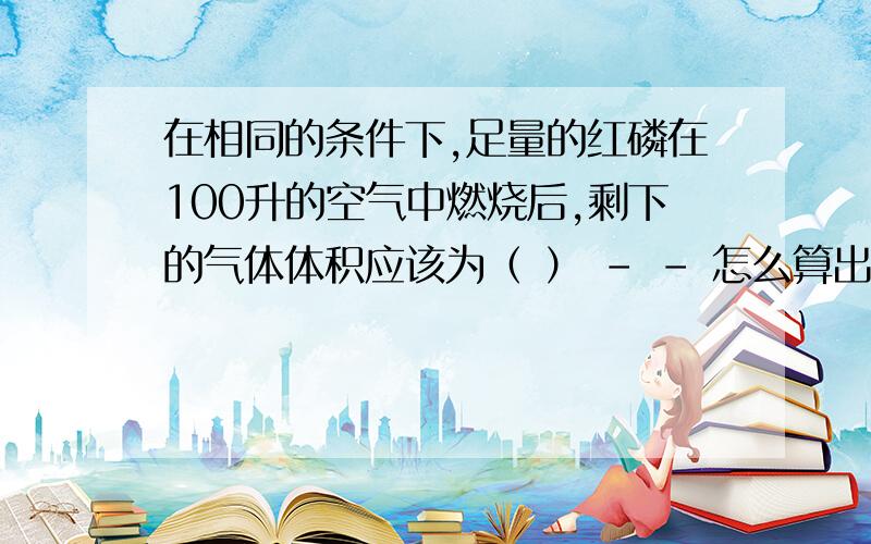 在相同的条件下,足量的红磷在100升的空气中燃烧后,剩下的气体体积应该为（ ） - - 怎么算出来的,我是个化学白痴顺便说明是怎么算出来的 - -