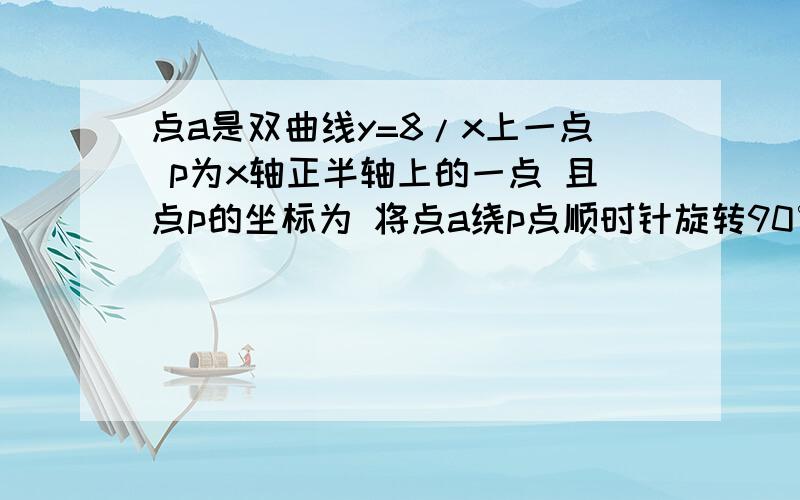 点a是双曲线y=8/x上一点 p为x轴正半轴上的一点 且点p的坐标为 将点a绕p点顺时针旋转90° 恰好落在此双曲线的另一点b上 则b点的坐标为?