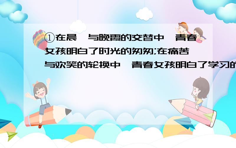 ①在晨曦与晚霞的交替中,青春女孩明白了时光的匆匆;在痛苦与欢笑的轮换中,青春女孩明白了学习的艰辛.②成绩优异时,对于青春女孩会一脸笑意；成绩下降时,对于青春女孩会自我安慰.③面