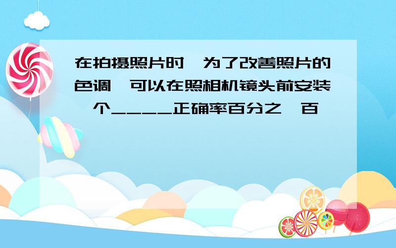 在拍摄照片时,为了改善照片的色调,可以在照相机镜头前安装一个____正确率百分之一百,