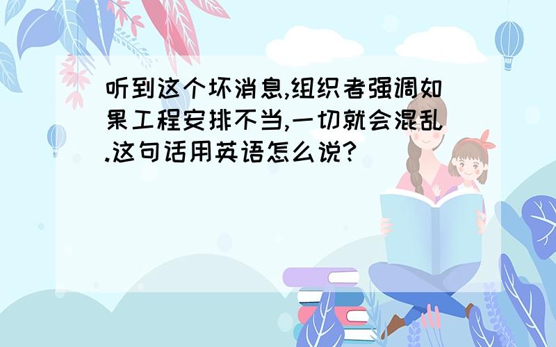 听到这个坏消息,组织者强调如果工程安排不当,一切就会混乱.这句话用英语怎么说?