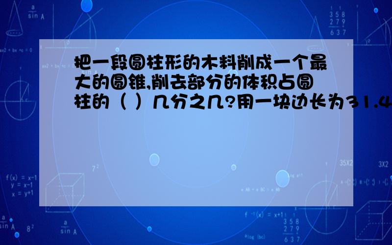 把一段圆柱形的木料削成一个最大的圆锥,削去部分的体积占圆柱的（ ）几分之几?用一块边长为31.4cm的正方形铁皮，配上直径是（ ）的原型铁皮就可以做成一个圆柱形的容器。①2.5cm ②10cm