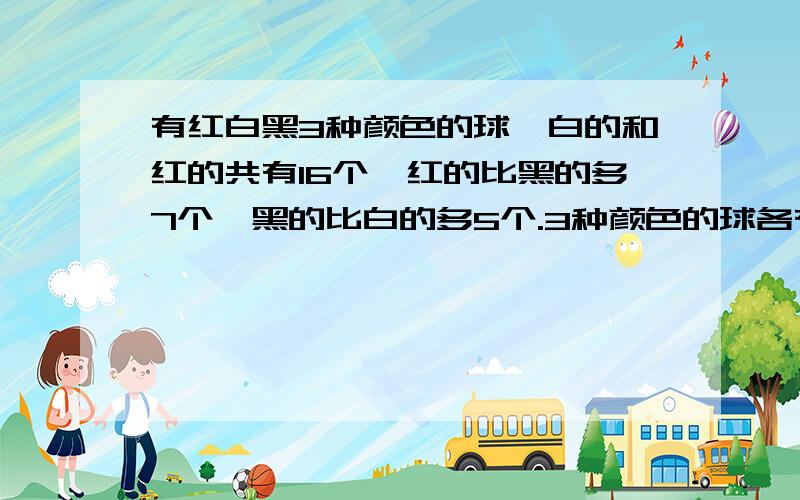 有红白黑3种颜色的球,白的和红的共有16个,红的比黑的多7个,黑的比白的多5个.3种颜色的球各有多少个