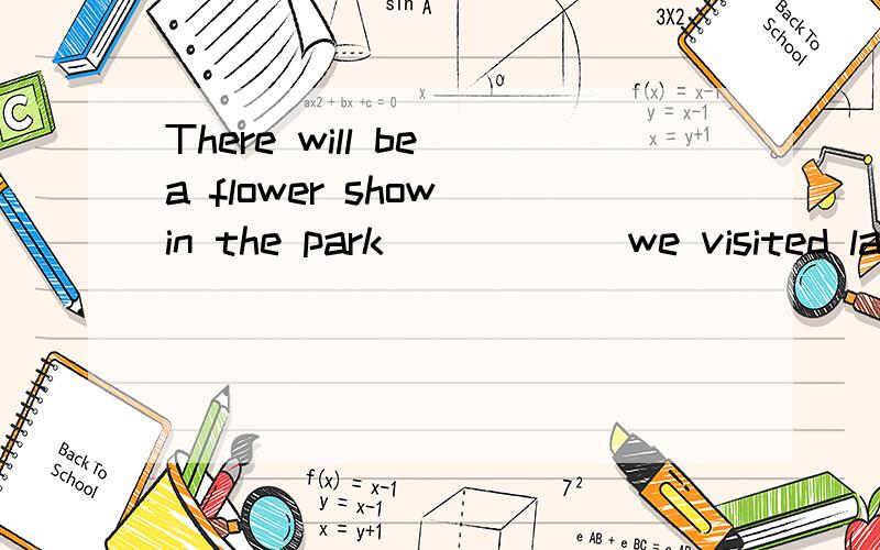 There will be a flower show in the park______we visited last week A.who B.when C.what D.which 说清楚一点 因为我英语不太好