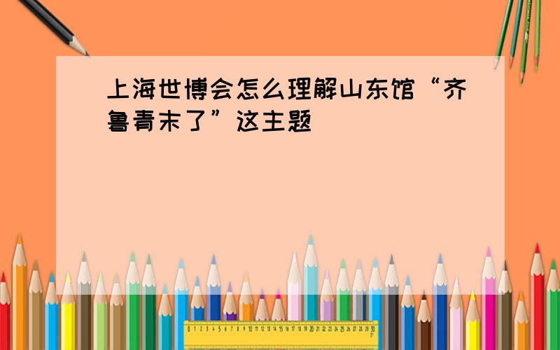 上海世博会怎么理解山东馆“齐鲁青末了”这主题