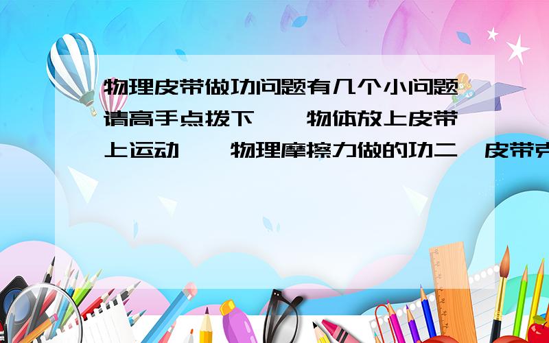 物理皮带做功问题有几个小问题请高手点拨下,一物体放上皮带上运动一、物理摩擦力做的功二、皮带克服摩擦力做的功三、电动机的输出功率为多少才能让皮带继续转动说思路就OK了谢了