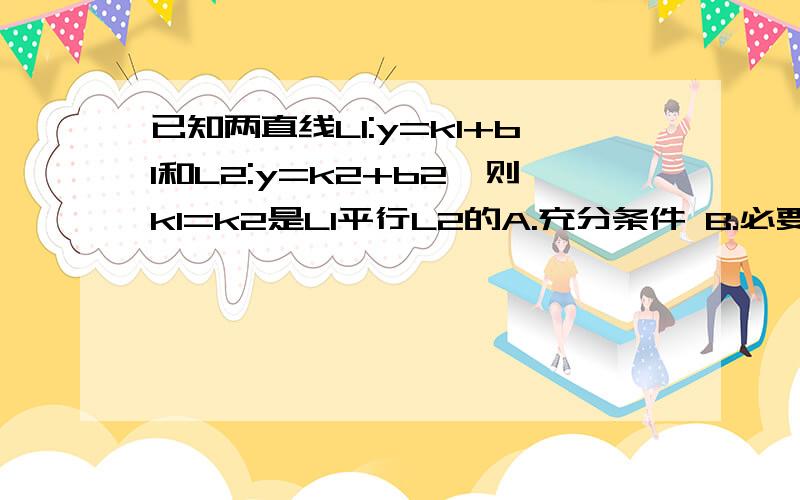 已知两直线L1:y=k1+b1和L2:y=k2+b2,则k1=k2是L1平行L2的A.充分条件 B.必要条件 C.充要条件 D.既不是充分条件也不是必要条件 麻烦细节理由.