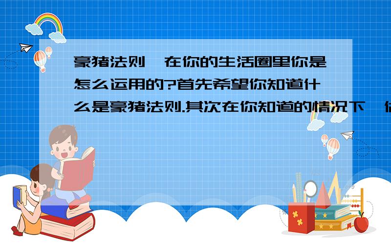 豪猪法则,在你的生活圈里你是怎么运用的?首先希望你知道什么是豪猪法则.其次在你知道的情况下,做得如何呢?