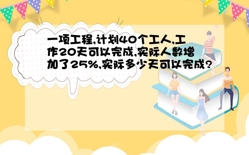 一项工程,计划40个工人,工作20天可以完成,实际人数增加了25%,实际多少天可以完成?