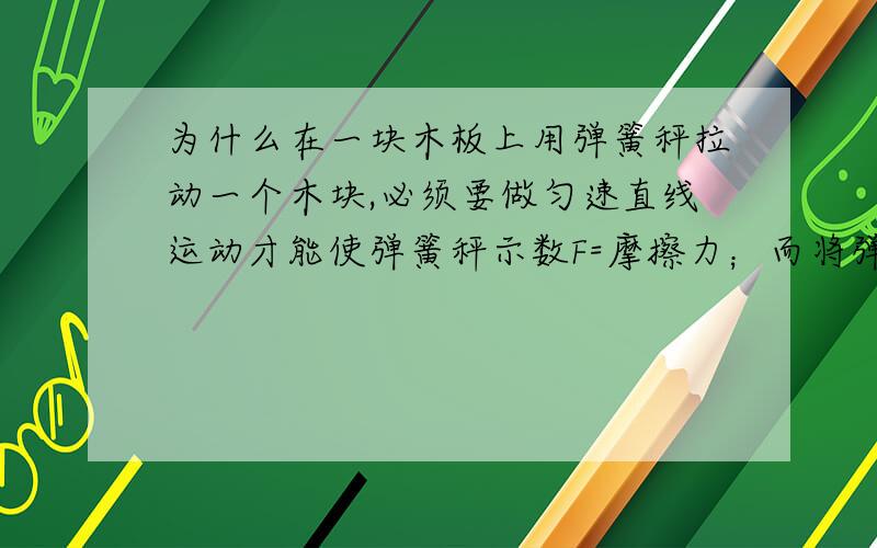 为什么在一块木板上用弹簧秤拉动一个木块,必须要做匀速直线运动才能使弹簧秤示数F=摩擦力；而将弹簧秤固定,一端勾住木块,拉动木板的话,无论速度大小,加减,F都=摩擦力呢?难道这两种情