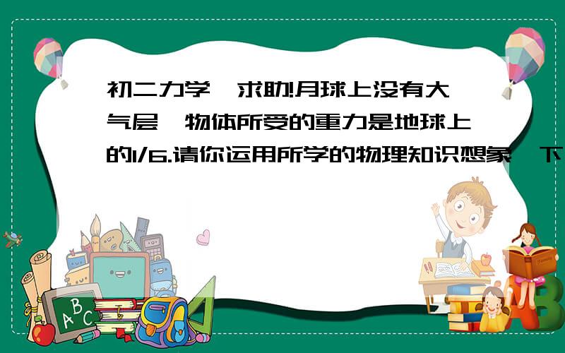 初二力学,求助!月球上没有大气层,物体所受的重力是地球上的1/6.请你运用所学的物理知识想象一下,你认为在这种环境下生活与工作需要注意哪些问题?或会发生哪些与地球上不同的现象?为什