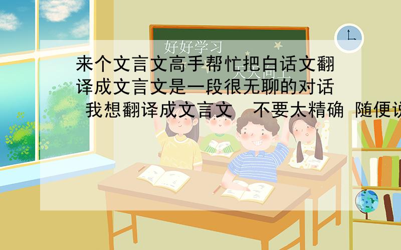 来个文言文高手帮忙把白话文翻译成文言文是一段很无聊的对话 我想翻译成文言文  不要太精确 随便说都可以的背景： 我看书 因为书签用完了 所以就用牙签代替 室友很奇怪 内容是：一个