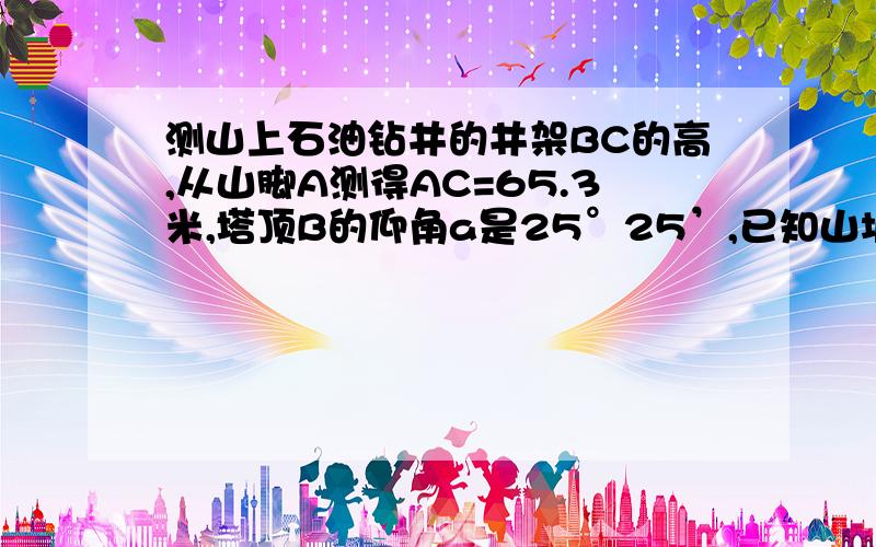 测山上石油钻井的井架BC的高,从山脚A测得AC=65.3米,塔顶B的仰角a是25°25’,已知山坡的倾斜角y是17°38’,则井架的高BC=___米?