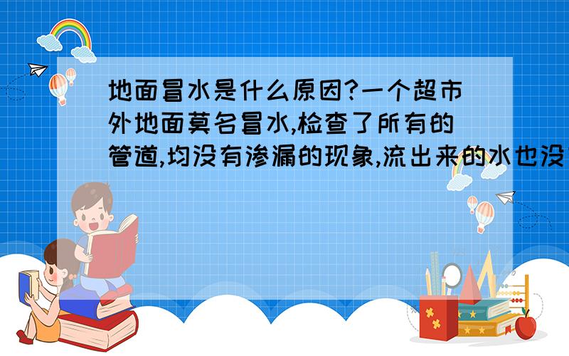 地面冒水是什么原因?一个超市外地面莫名冒水,检查了所有的管道,均没有渗漏的现象,流出来的水也没有什么臭味,也不是雨后才冒水,请问这是什么原因造成的