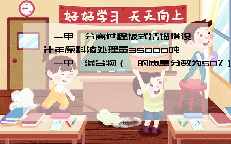 苯-甲苯分离过程板式精馏塔设计年原料液处理量35000吨苯-甲苯混合物（苯的质量分数为50%）塔顶馏出液（苯的质量分数为96%）塔底釜液（苯的质量分数为961%）塔顶压力表压4kpa进料热状况q=1