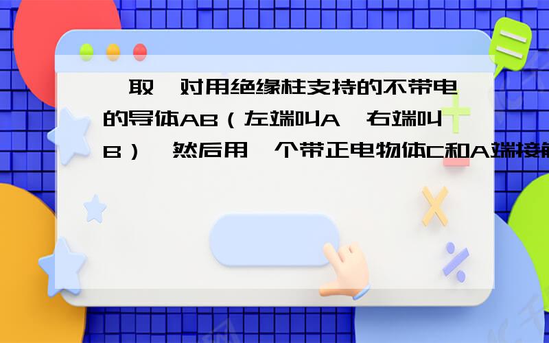 ,取一对用绝缘柱支持的不带电的导体AB（左端叫A,右端叫B）,然后用一个带正电物体C和A端接触,问挂在导体AB两端的两个验电金属箔片张合情况如何?导体AB是一个枕形的一个块，只不过把他的