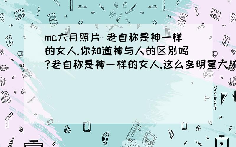 mc六月照片 老自称是神一样的女人.你知道神与人的区别吗?老自称是神一样的女人.这么多明星大腕的都不感称是神一样的女人,就是会喊MC,声音好听点,就敢称神了,那那么多没有挖掘出来潜力