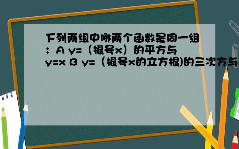 下列两组中哪两个函数是同一组：A y=（根号x）的平方与y=x B y=（根号x的立方根)的三次方与y=x