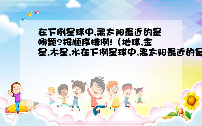 在下例星球中,离太阳最近的是哪颗?按顺序排例!（地球,金星,木星,水在下例星球中,离太阳最近的是哪颗?按顺序排例!（地球,金星,木星,水星,火星,土星,海王星,天王星.）