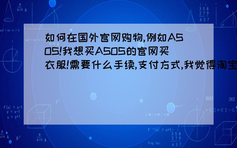 如何在国外官网购物,例如ASOS!我想买ASOS的官网买衣服!需要什么手续,支付方式,我觉得淘宝上找代购很划不来,想自己买~请知道怎么购买的人告诉我,或者愿意帮我弄的人告诉我~例如这件衣服.