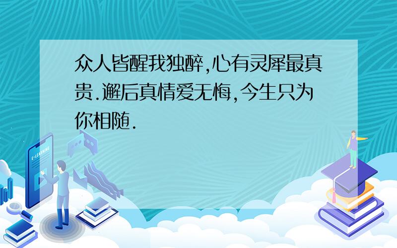 众人皆醒我独醉,心有灵犀最真贵.邂后真情爱无悔,今生只为你相随.