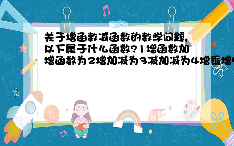 关于增函数减函数的数学问题,以下属于什么函数?1增函数加增函数为2增加减为3减加减为4增乘增5减乘减6增乘减1增2不一定3减4增5减6增你们觉得对吗?