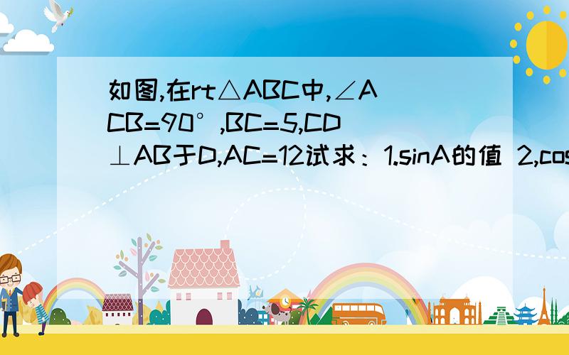 如图,在rt△ABC中,∠ACB=90°,BC=5,CD⊥AB于D,AC=12试求：1.sinA的值 2,cos∠ACD的值 3,CD的值 图没有了.